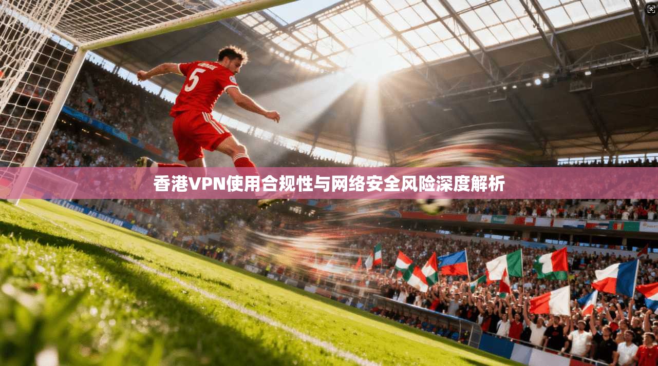 香港VPN使用合规性与网络安全风险深度解析 第1张 香港VPN使用合规性与网络安全风险深度解析 第1张