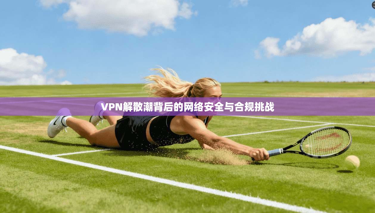 VPN解散潮背后的网络安全与合规挑战 第1张 VPN解散潮背后的网络安全与合规挑战 第1张