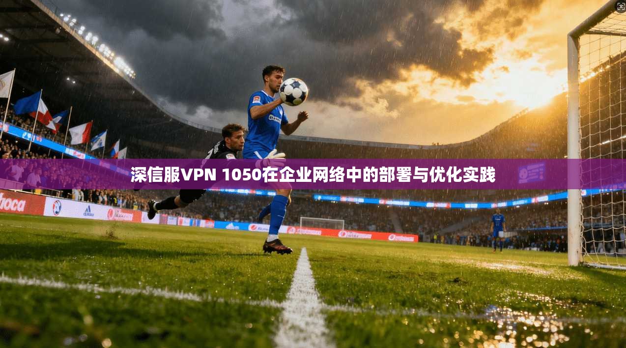 深信服VPN 1050在企业网络中的部署与优化实践 第1张 深信服VPN 1050在企业网络中的部署与优化实践 第1张