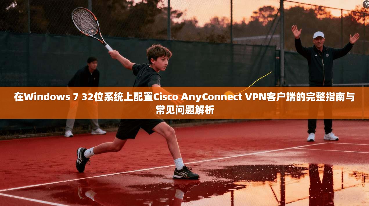 在Windows 7 32位系统上配置Cisco AnyConnect VPN客户端的完整指南与常见问题解析 第1张 在Windows 7 32位系统上配置Cisco AnyConnect VPN客户端的完整指南与常见问题解析 第1张