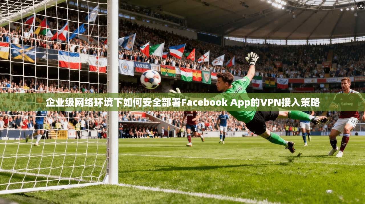 企业级网络环境下如何安全部署Facebook App的VPN接入策略  第1张