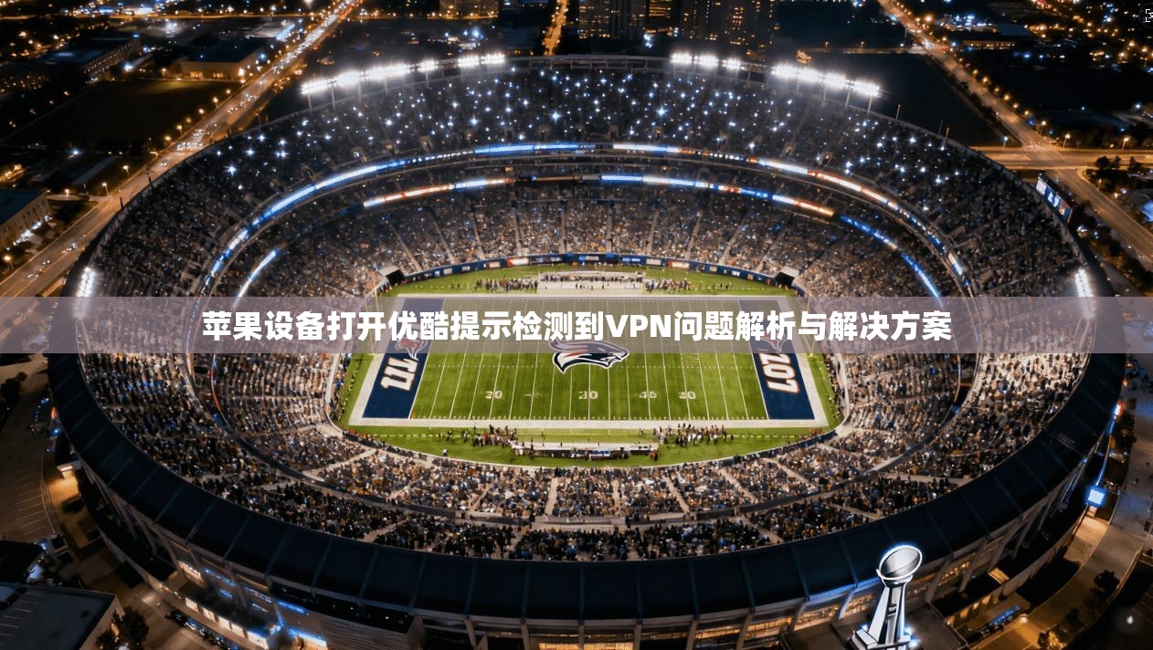 苹果设备打开优酷提示检测到VPN问题解析与解决方案  第1张