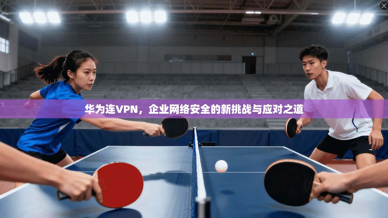 华为连VPN，企业网络安全的新挑战与应对之道  第1张