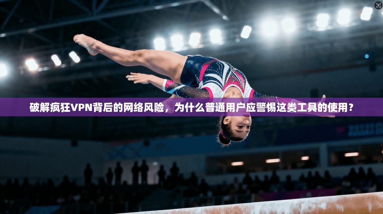 破解疯狂VPN背后的网络风险，为什么普通用户应警惕这类工具的使用？  第1张