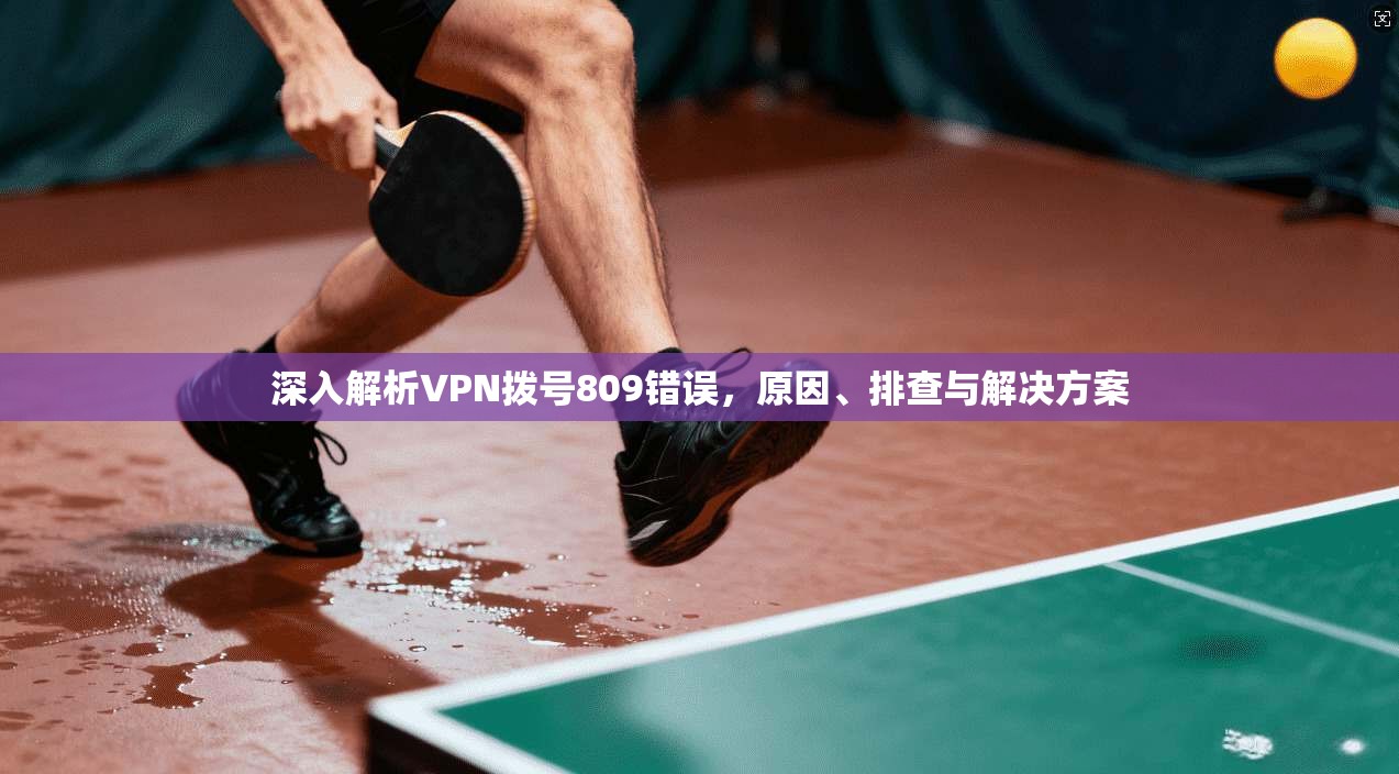 深入解析VPN拨号809错误，原因、排查与解决方案  第1张