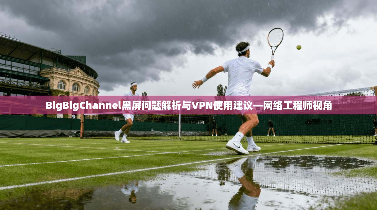 BigBigChannel黑屏问题解析与VPN使用建议—网络工程师视角  第1张