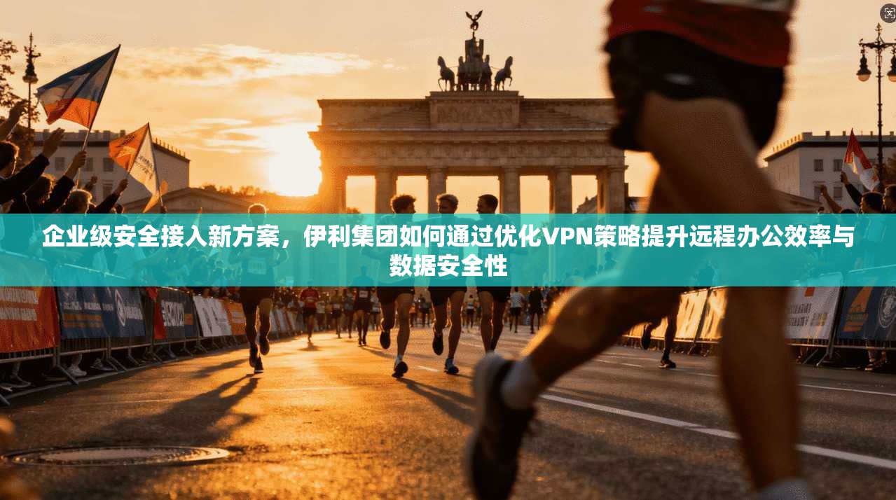 企业级安全接入新方案，伊利集团如何通过优化VPN策略提升远程办公效率与数据安全性  第1张