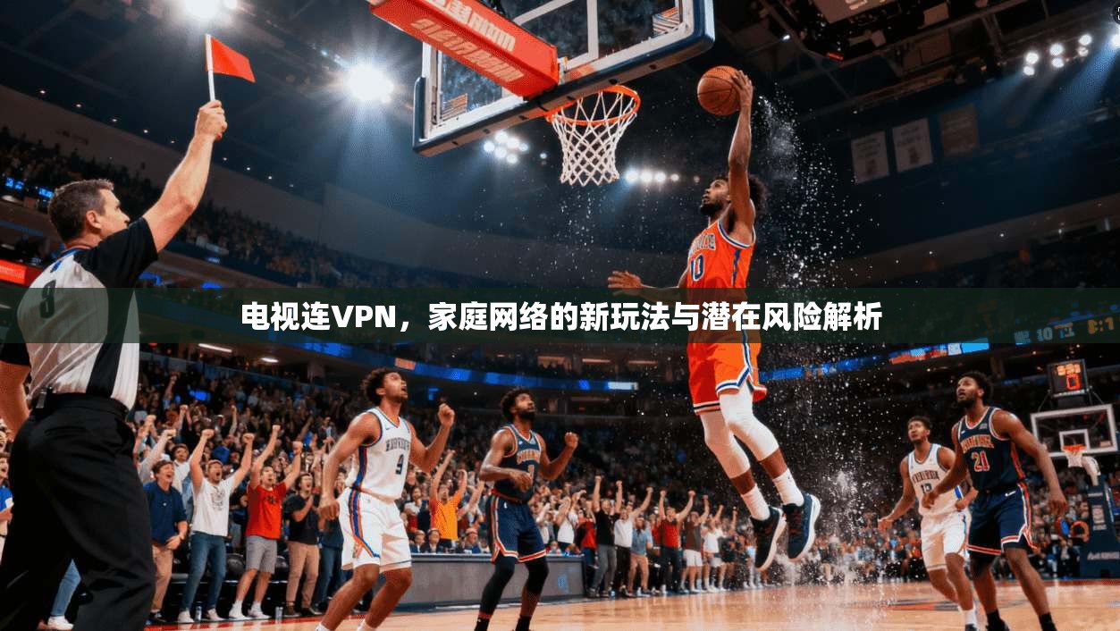 电视连VPN，家庭网络的新玩法与潜在风险解析  第1张