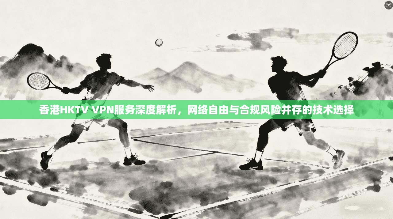 香港HKTV VPN服务深度解析，网络自由与合规风险并存的技术选择  第1张