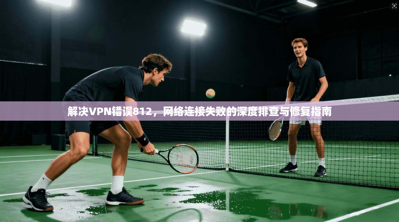 解决VPN错误812,网络连接失败的深度排查与修复指南 第1张 解决VPN错误812,网络连接失败的深度排查与修复指南 第1张