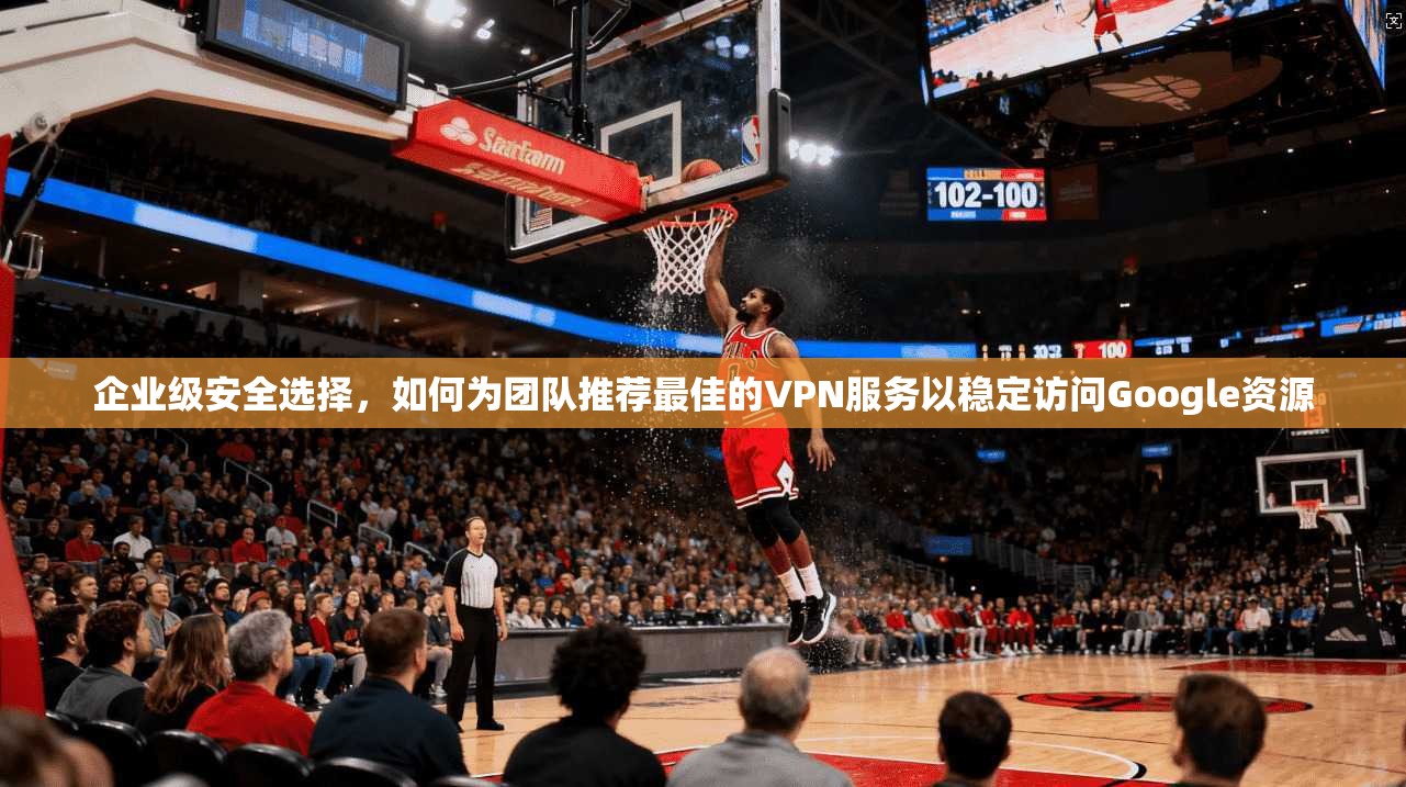 企业级安全选择，如何为团队推荐最佳的VPN服务以稳定访问Google资源  第1张