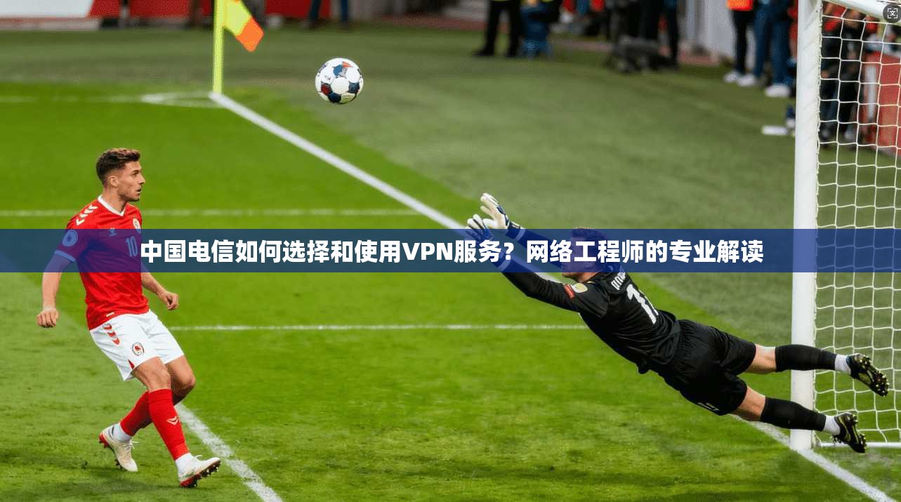 中国电信如何选择和使用VPN服务？网络工程师的专业解读  第1张