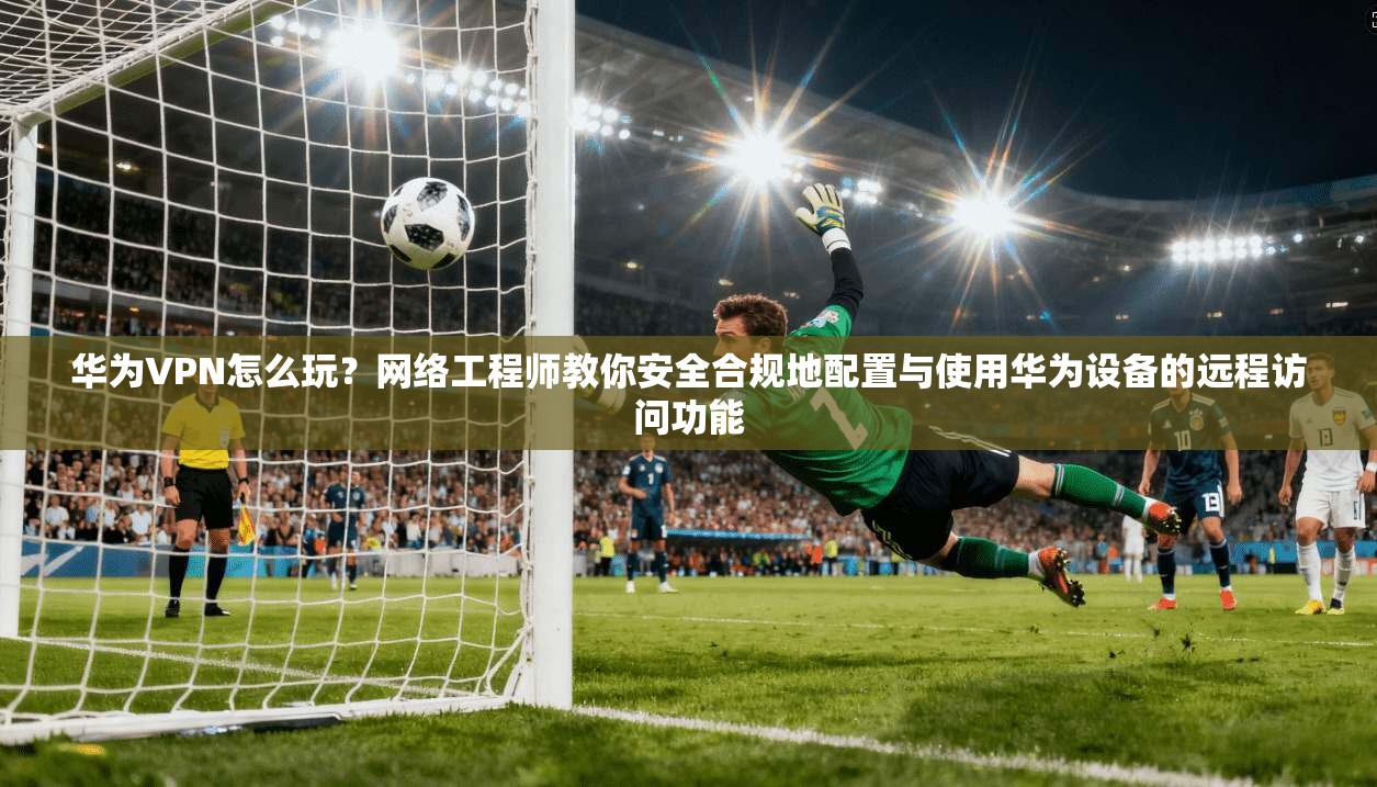 华为VPN怎么玩？网络工程师教你安全合规地配置与使用华为设备的远程访问功能  第1张