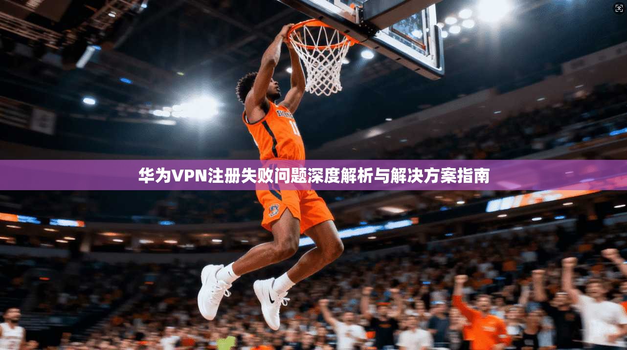华为VPN注册失败问题深度解析与解决方案指南  第1张