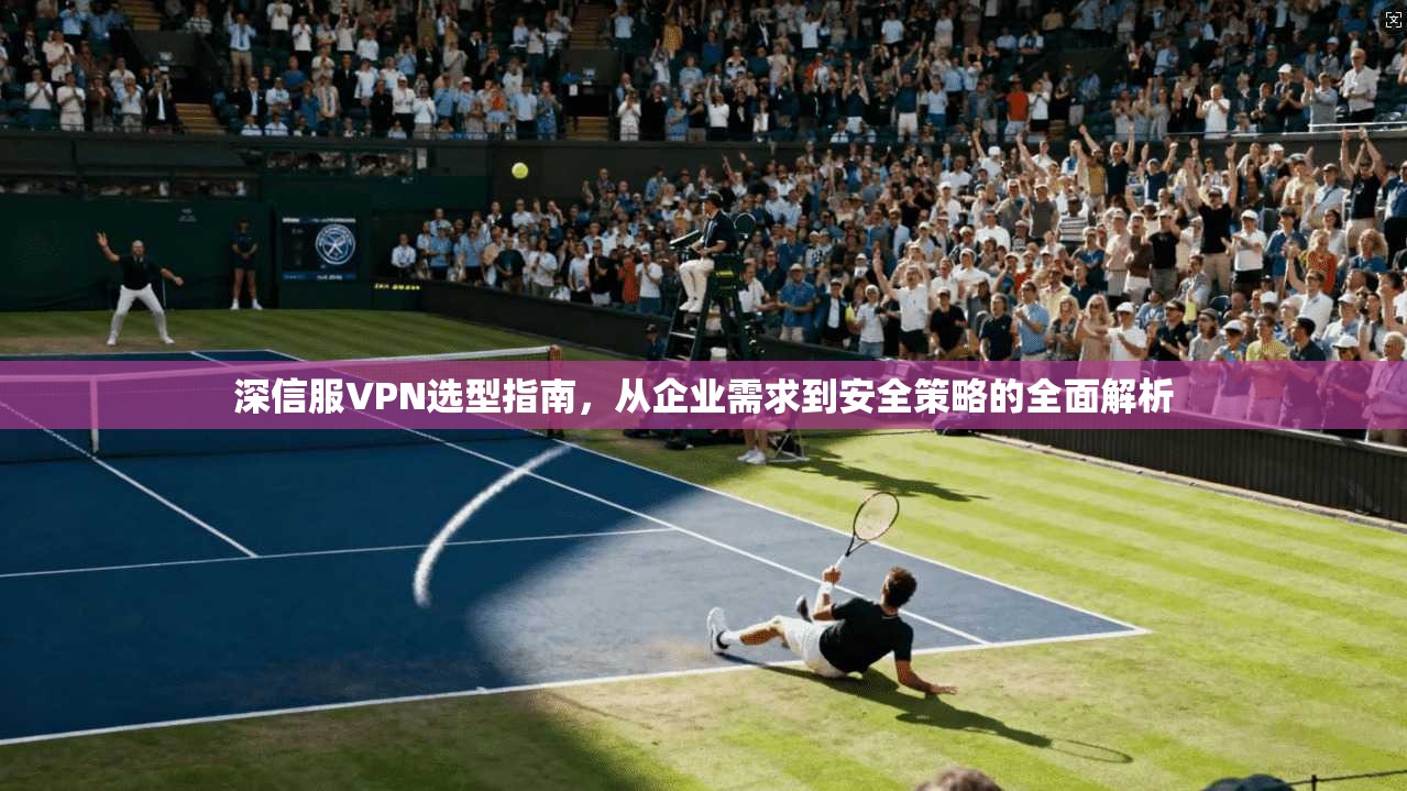 深信服VPN选型指南,从企业需求到安全策略的全面解析 第1张 深信服VPN选型指南,从企业需求到安全策略的全面解析 第1张