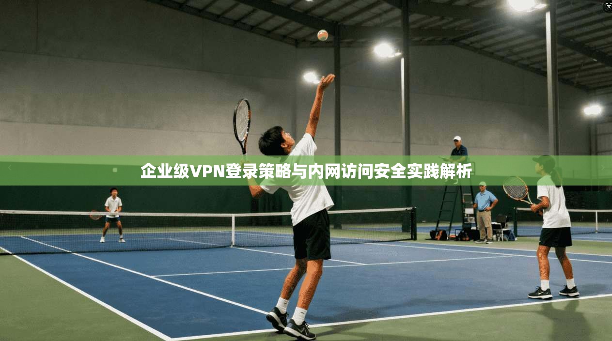 企业级VPN登录策略与内网访问安全实践解析 第1张 企业级VPN登录策略与内网访问安全实践解析 第1张
