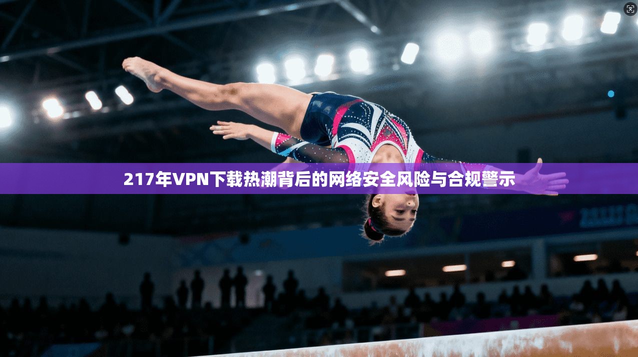 217年VPN下载热潮背后的网络安全风险与合规警示  第1张