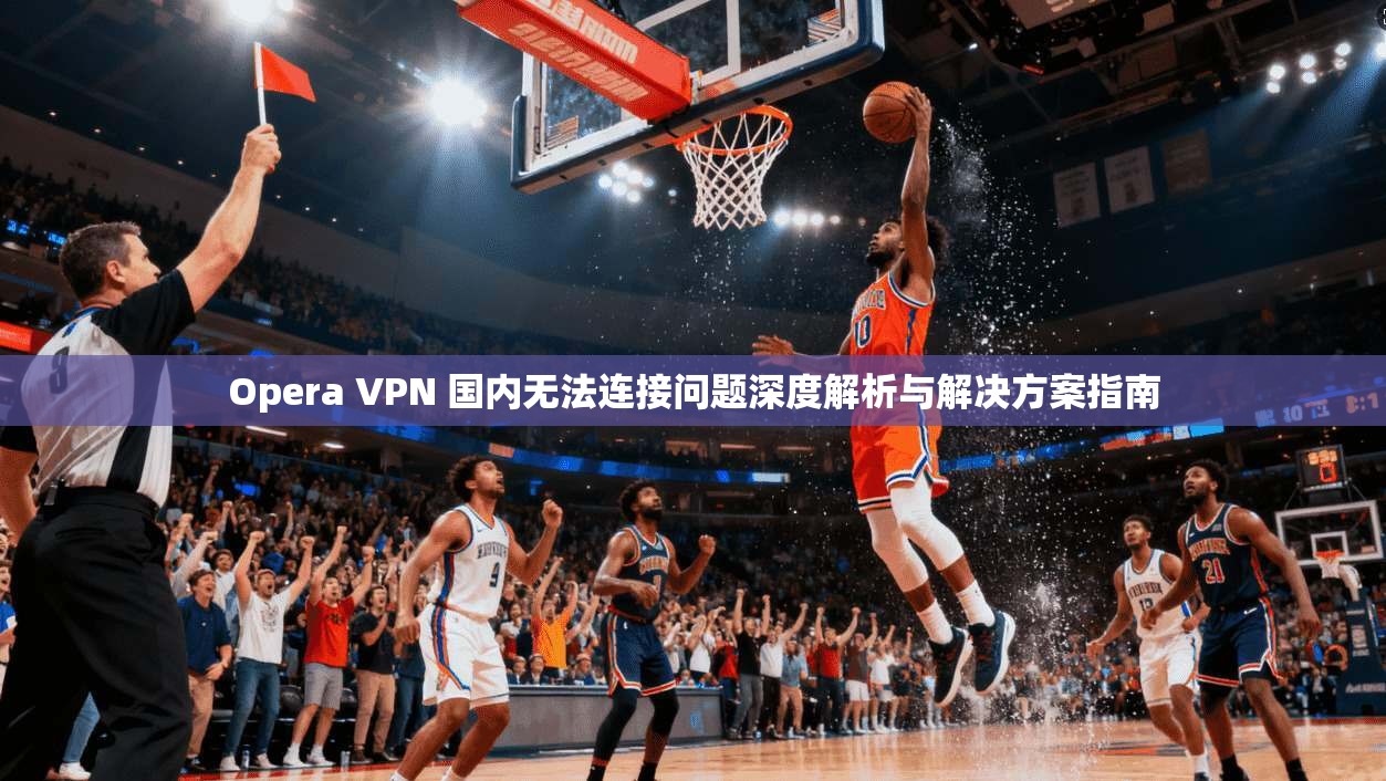 Opera VPN 国内无法连接问题深度解析与解决方案指南  第1张