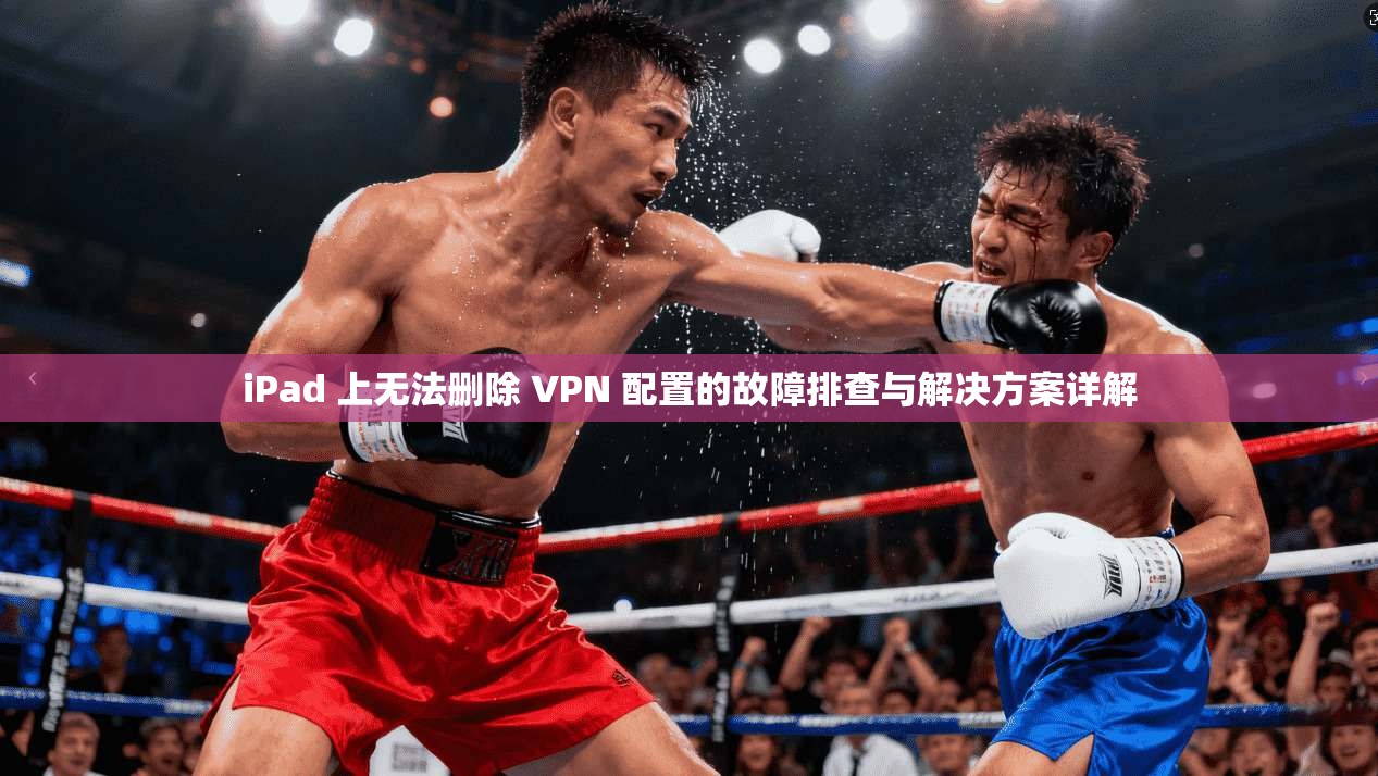 iPad 上无法删除 VPN 配置的故障排查与解决方案详解  第1张