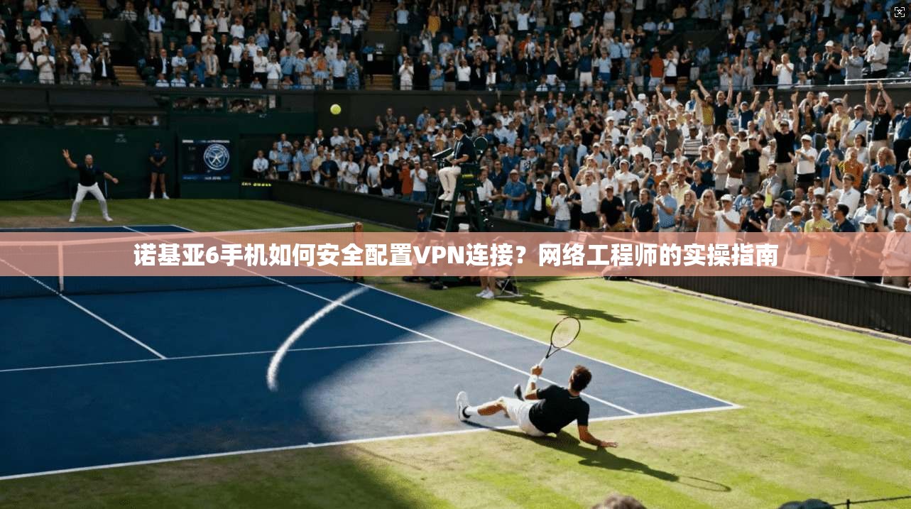 诺基亚6手机如何安全配置VPN连接？网络工程师的实操指南  第1张